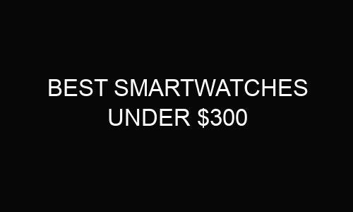 8 Best Smartwatches Under $300 In Australia 2024
