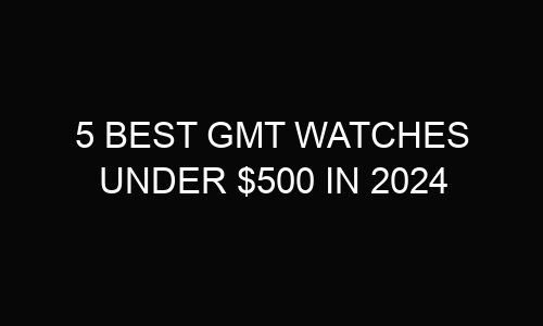 5 best GMT watches under $500 In 2024