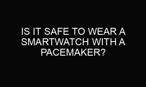 Is It Safe to Wear a Smartwatch With a Pacemaker?